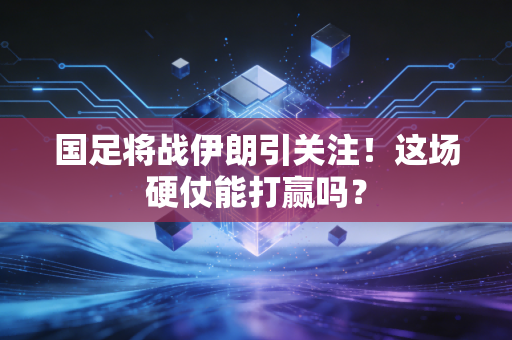 国足将战伊朗引关注！这场硬仗能打赢吗？