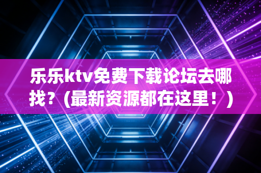 乐乐ktv免费下载论坛去哪找？(最新资源都在这里！)
