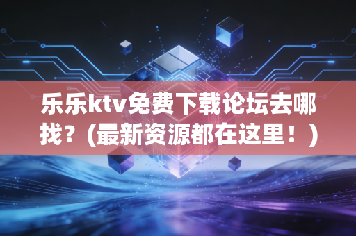 乐乐ktv免费下载论坛去哪找？(最新资源都在这里！)