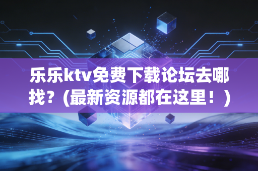 乐乐ktv免费下载论坛去哪找？(最新资源都在这里！)