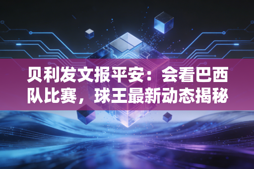 贝利发文报平安：会看巴西队比赛，球王最新动态揭秘