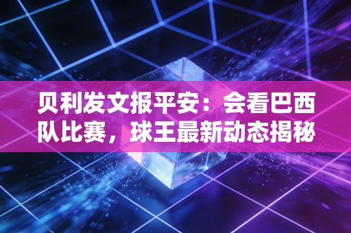 贝利发文报平安：会看巴西队比赛，球王最新动态揭秘