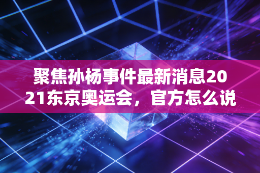 聚焦孙杨事件最新消息2021东京奥运会，官方怎么说？
