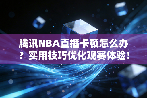 腾讯NBA直播卡顿怎么办？实用技巧优化观赛体验！