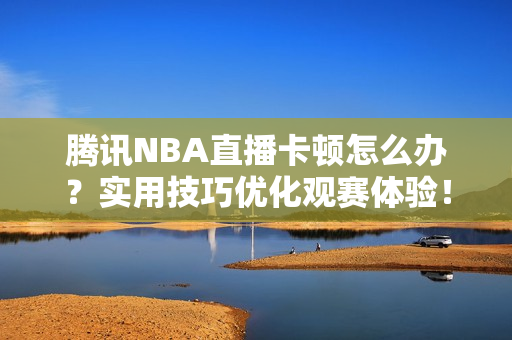 腾讯NBA直播卡顿怎么办？实用技巧优化观赛体验！