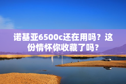 诺基亚6500c还在用吗？这份情怀你收藏了吗？