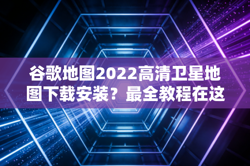 谷歌地图2022高清卫星地图下载安装？最全教程在这里！