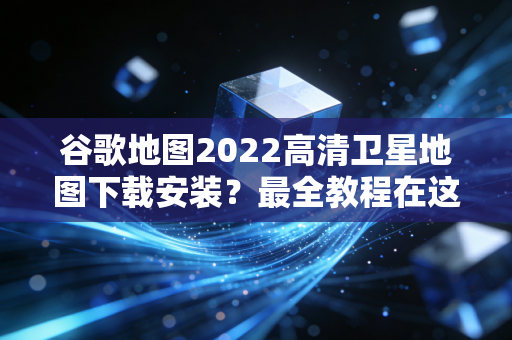 谷歌地图2022高清卫星地图下载安装？最全教程在这里！