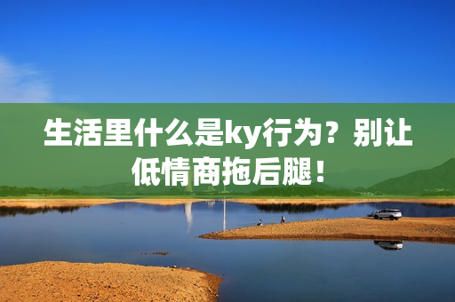 生活里什么是ky行为？别让低情商拖后腿！