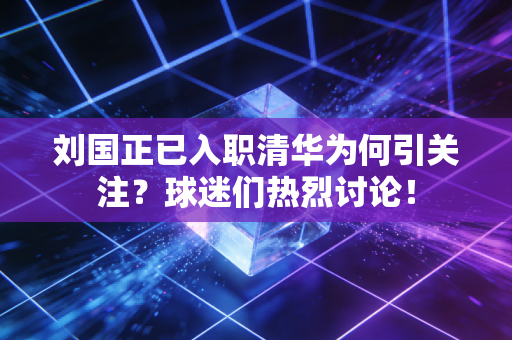 刘国正已入职清华为何引关注？球迷们热烈讨论！