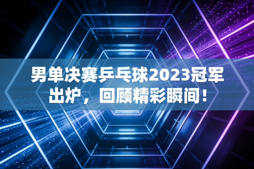 男单决赛乒乓球2023冠军出炉，回顾精彩瞬间！