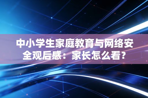中小学生家庭教育与网络安全观后感：家长怎么看？