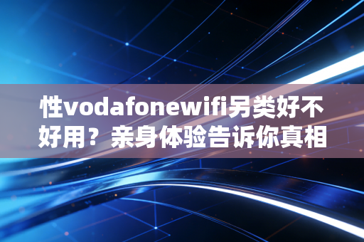 性vodafonewifi另类好不好用？亲身体验告诉你真相！