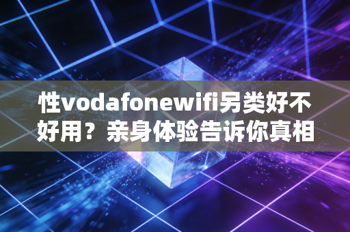 性vodafonewifi另类好不好用？亲身体验告诉你真相！