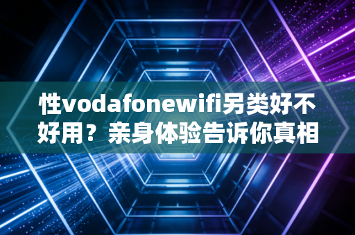 性vodafonewifi另类好不好用？亲身体验告诉你真相！