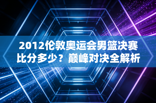 2012伦敦奥运会男篮决赛比分多少？巅峰对决全解析！