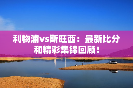 利物浦vs斯旺西：最新比分和精彩集锦回顾！