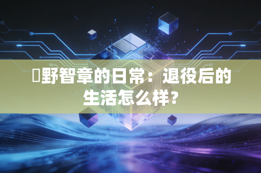 槙野智章的日常：退役后的生活怎么样？