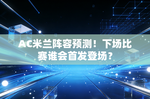 AC米兰阵容预测！下场比赛谁会首发登场？
