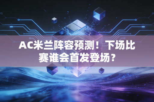 AC米兰阵容预测！下场比赛谁会首发登场？