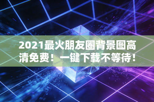2021最火朋友圈背景图高清免费！一键下载不等待！