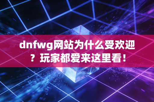 dnfwg网站为什么受欢迎？玩家都爱来这里看！