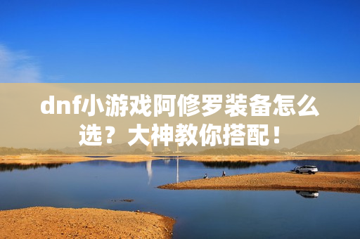 dnf小游戏阿修罗装备怎么选？大神教你搭配！