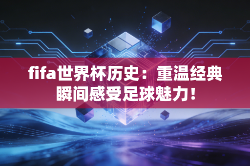 fifa世界杯历史：重温经典瞬间感受足球魅力！