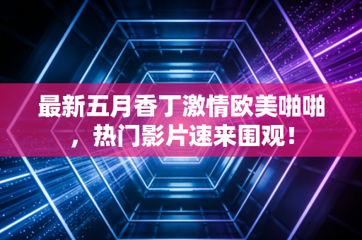 最新五月香丁激情欧美啪啪，热门影片速来围观！