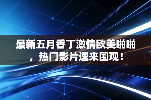 最新五月香丁激情欧美啪啪，热门影片速来围观！