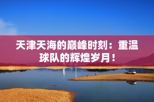 天津天海的巅峰时刻：重温球队的辉煌岁月！