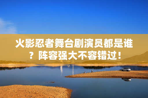 火影忍者舞台剧演员都是谁？阵容强大不容错过！