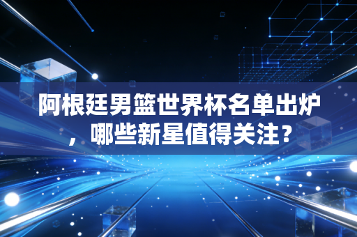 阿根廷男篮世界杯名单出炉，哪些新星值得关注？