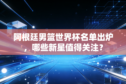 阿根廷男篮世界杯名单出炉，哪些新星值得关注？