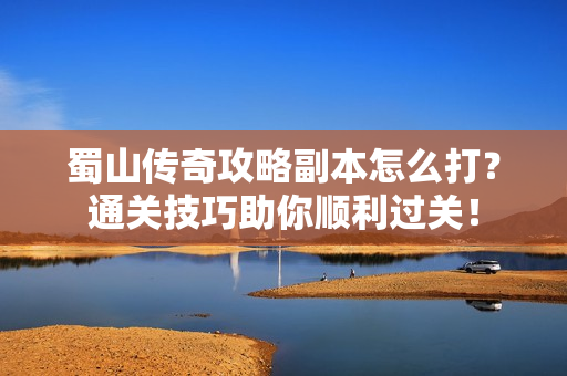 蜀山传奇攻略副本怎么打？通关技巧助你顺利过关！