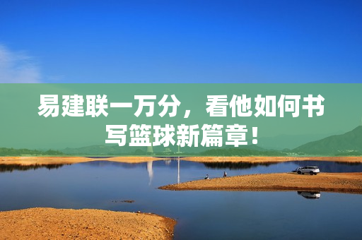 易建联一万分，看他如何书写篮球新篇章！