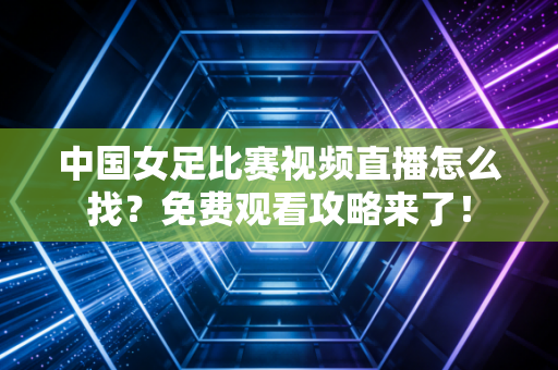 中国女足比赛视频直播怎么找？免费观看攻略来了！