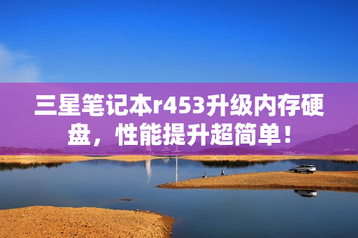 三星笔记本r453升级内存硬盘，性能提升超简单！