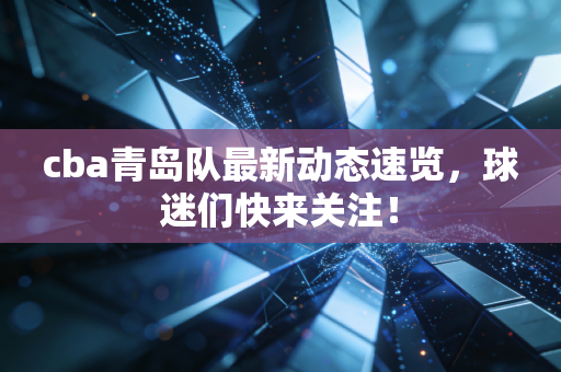 cba青岛队最新动态速览，球迷们快来关注！