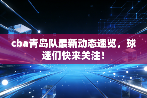 cba青岛队最新动态速览，球迷们快来关注！