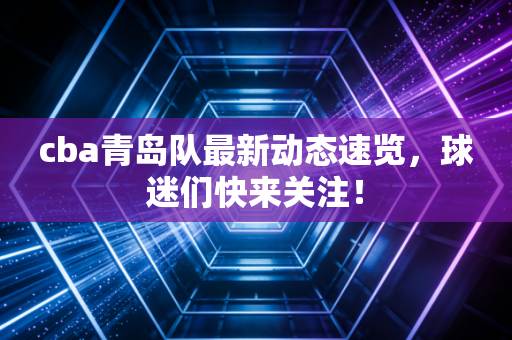 cba青岛队最新动态速览，球迷们快来关注！