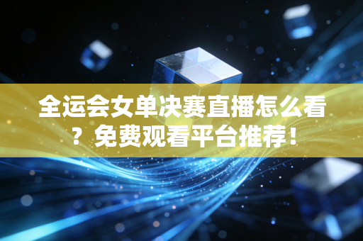 全运会女单决赛直播怎么看？免费观看平台推荐！