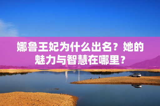 娜鲁王妃为什么出名？她的魅力与智慧在哪里？