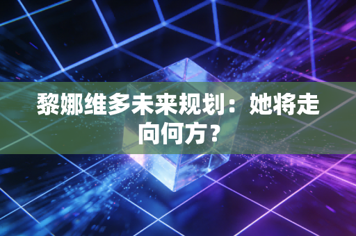 黎娜维多未来规划：她将走向何方？