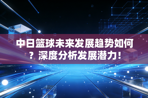 中日篮球未来发展趋势如何？深度分析发展潜力！