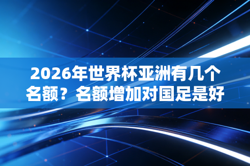 2026年世界杯亚洲有几个名额?名额增加对国足是好消息