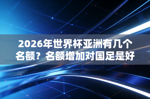 2026年世界杯亚洲有几个名额?名额增加对国足是好消息
