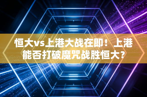 恒大vs上港大战在即！上港能否打破魔咒战胜恒大？