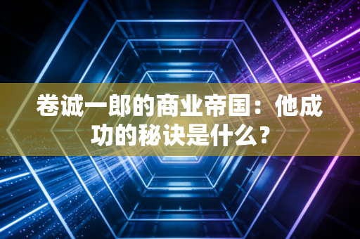 卷诚一郎的商业帝国：他成功的秘诀是什么？
