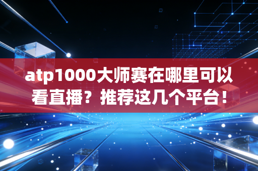 atp1000大师赛在哪里可以看直播?推荐这几个平台!